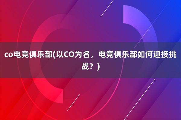 co电竞俱乐部(以CO为名，电竞俱乐部如何迎接挑战？)