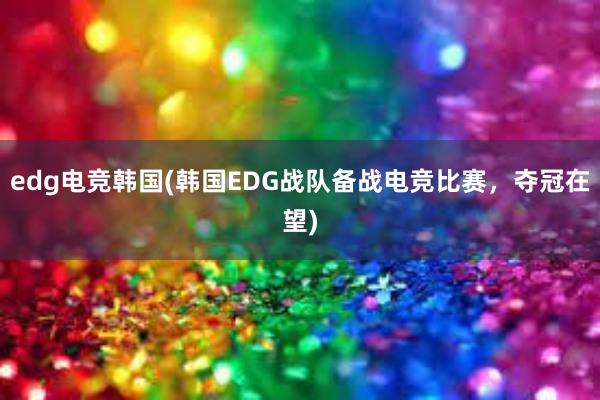 edg电竞韩国(韩国EDG战队备战电竞比赛，夺冠在望)