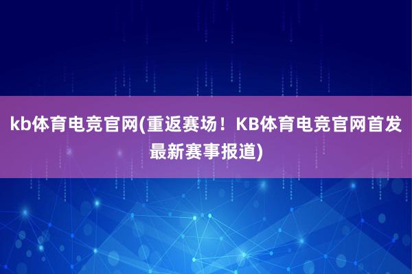 kb体育电竞官网(重返赛场！KB体育电竞官网首发最新赛事报道)