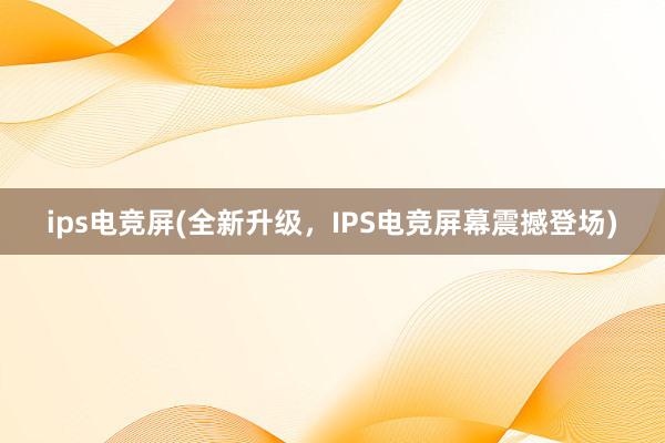 ips电竞屏(全新升级，IPS电竞屏幕震撼登场)