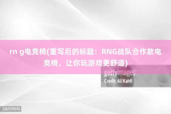 rn g电竞椅(重写后的标题：RNG战队合作款电竞椅，让你玩游戏更舒适)