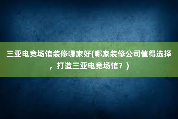 三亚电竞场馆装修哪家好(哪家装修公司值得选择，打造三亚电竞场馆？)