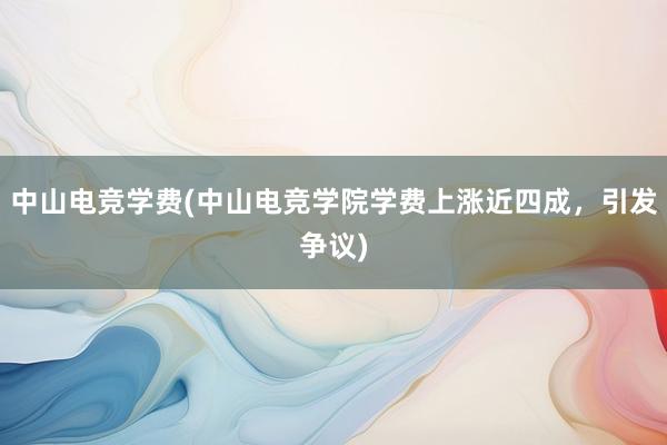 中山电竞学费(中山电竞学院学费上涨近四成，引发争议)