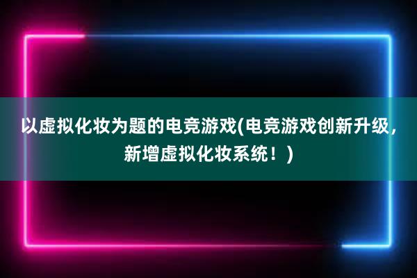 以虚拟化妆为题的电竞游戏(电竞游戏创新升级，新增虚拟化妆系统！)