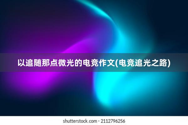 以追随那点微光的电竞作文(电竞追光之路)