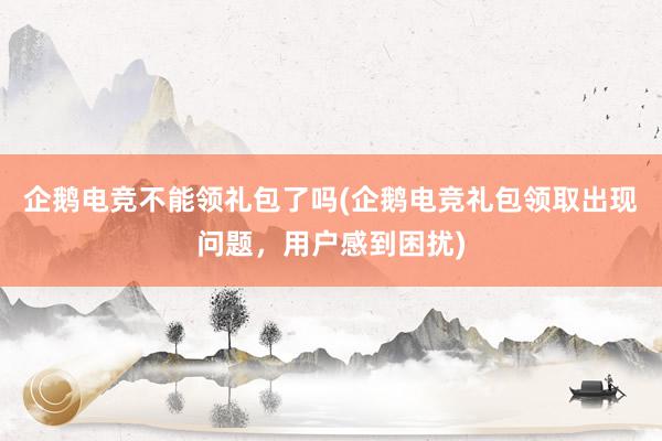 企鹅电竞不能领礼包了吗(企鹅电竞礼包领取出现问题，用户感到困扰)