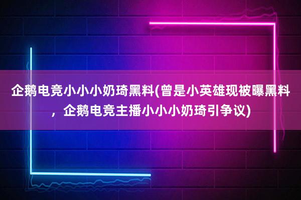 企鹅电竞小小小奶琦黑料(曾是小英雄现被曝黑料，企鹅电竞主播小小小奶琦引争议)