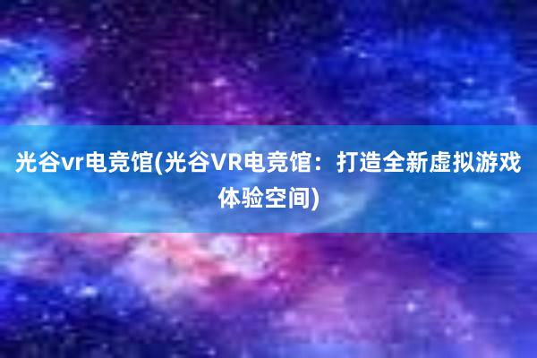 光谷vr电竞馆(光谷VR电竞馆：打造全新虚拟游戏体验空间)