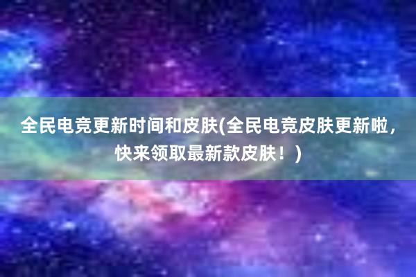 全民电竞更新时间和皮肤(全民电竞皮肤更新啦，快来领取最新款皮肤！)