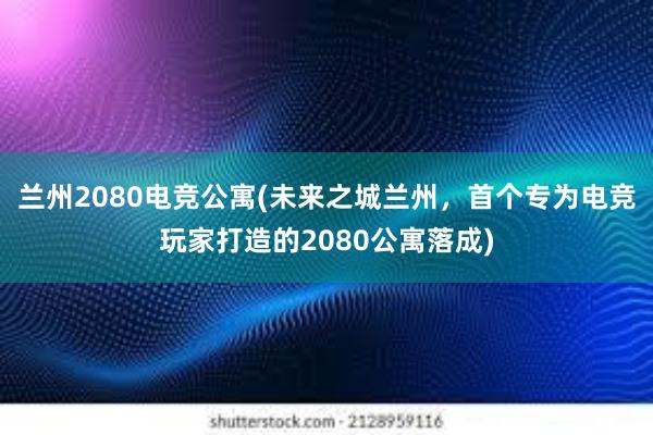 兰州2080电竞公寓(未来之城兰州，首个专为电竞玩家打造的2080公寓落成)