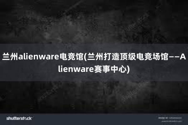 兰州alienware电竞馆(兰州打造顶级电竞场馆——Alienware赛事中心)