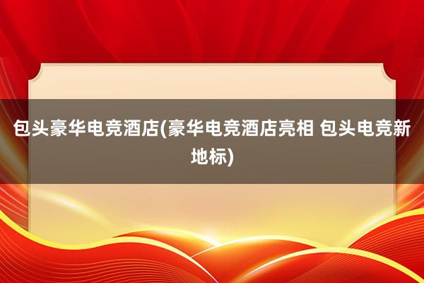 包头豪华电竞酒店(豪华电竞酒店亮相 包头电竞新地标)