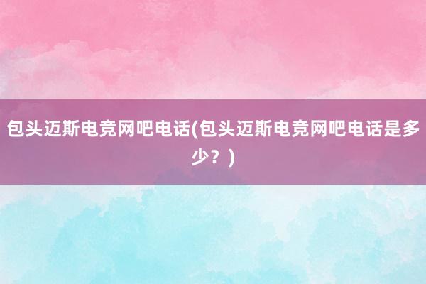 包头迈斯电竞网吧电话(包头迈斯电竞网吧电话是多少？)