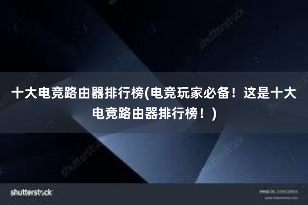 十大电竞路由器排行榜(电竞玩家必备！这是十大电竞路由器排行榜！)