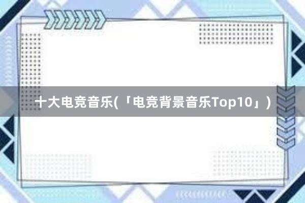 十大电竞音乐(「电竞背景音乐Top10」)