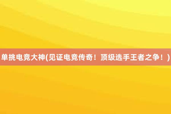 单挑电竞大神(见证电竞传奇！顶级选手王者之争！)