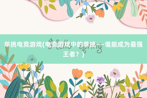 单挑电竞游戏(电竞游戏中的单挑——谁能成为最强王者？)