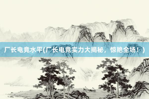 厂长电竞水平(厂长电竞实力大揭秘，惊艳全场！)