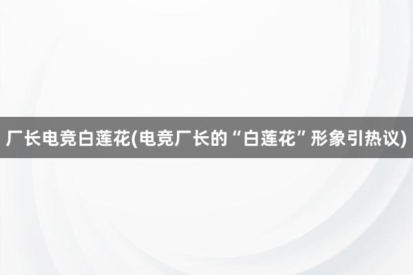 厂长电竞白莲花(电竞厂长的“白莲花”形象引热议)