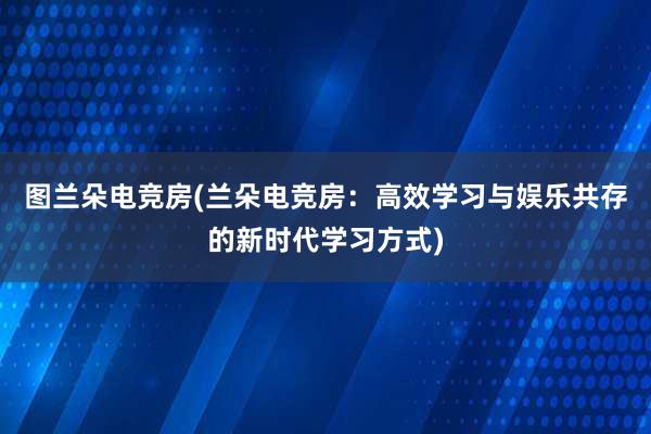 图兰朵电竞房(兰朵电竞房：高效学习与娱乐共存的新时代学习方式)