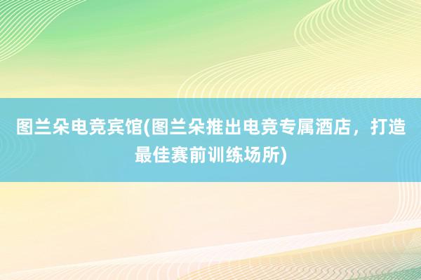 图兰朵电竞宾馆(图兰朵推出电竞专属酒店，打造最佳赛前训练场所)