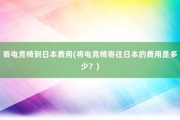 寄电竞椅到日本费用(将电竞椅寄往日本的费用是多少？)