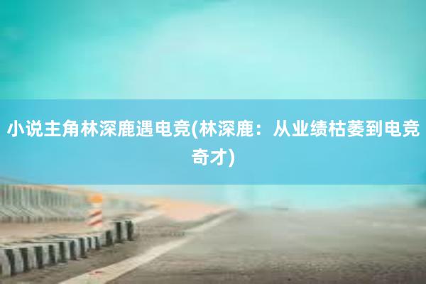 小说主角林深鹿遇电竞(林深鹿：从业绩枯萎到电竞奇才)