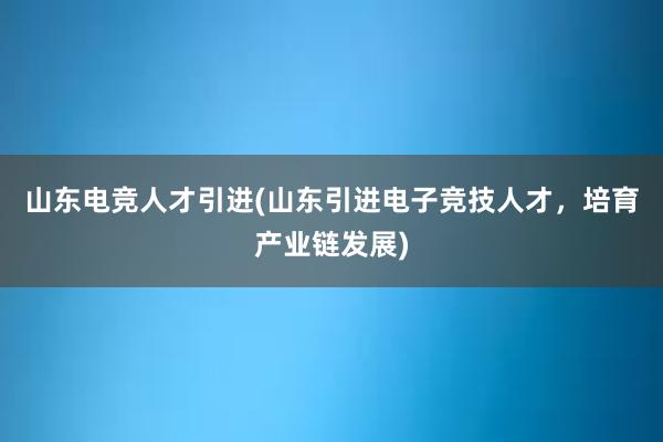 山东电竞人才引进(山东引进电子竞技人才，培育产业链发展)