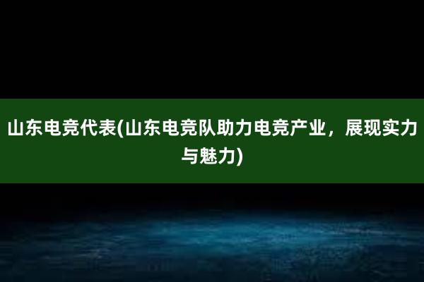 山东电竞代表(山东电竞队助力电竞产业，展现实力与魅力)