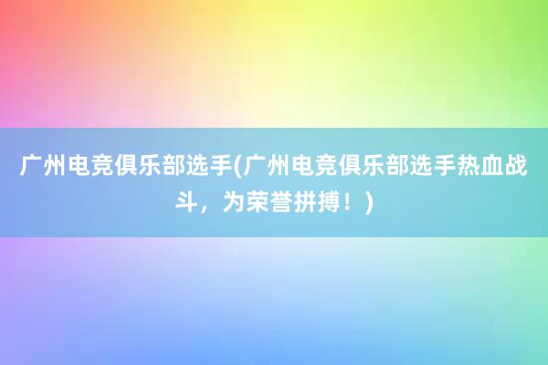 广州电竞俱乐部选手(广州电竞俱乐部选手热血战斗，为荣誉拼搏！)