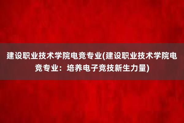 建设职业技术学院电竞专业(建设职业技术学院电竞专业：培养电子竞技新生力量)