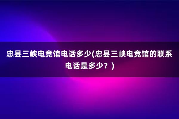 忠县三峡电竞馆电话多少(忠县三峡电竞馆的联系电话是多少？)