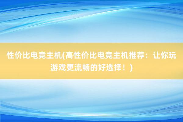 性价比电竞主机(高性价比电竞主机推荐：让你玩游戏更流畅的好选择！)