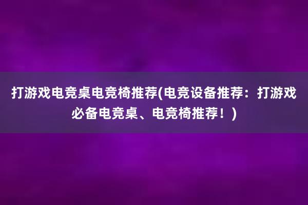 打游戏电竞桌电竞椅推荐(电竞设备推荐：打游戏必备电竞桌、电竞椅推荐！)