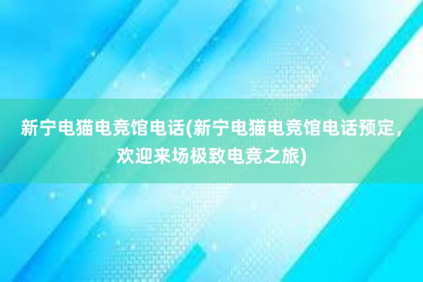 新宁电猫电竞馆电话(新宁电猫电竞馆电话预定，欢迎来场极致电竞之旅)