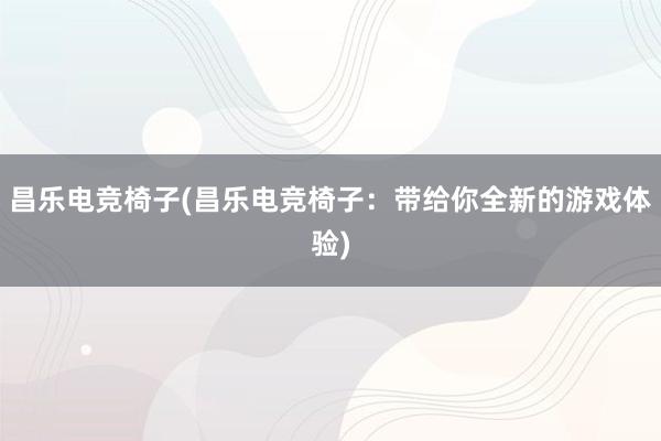 昌乐电竞椅子(昌乐电竞椅子：带给你全新的游戏体验)