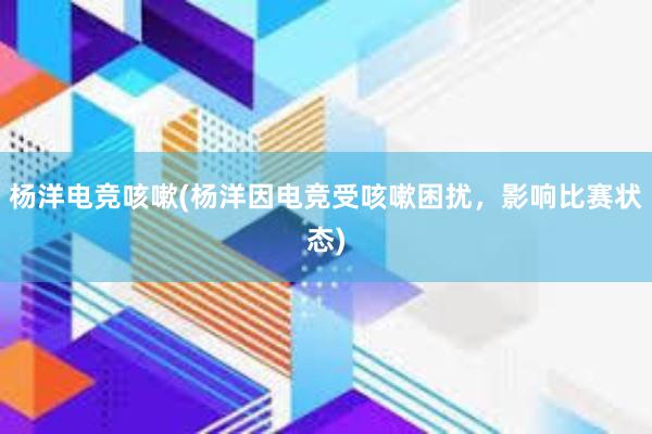 杨洋电竞咳嗽(杨洋因电竞受咳嗽困扰，影响比赛状态)