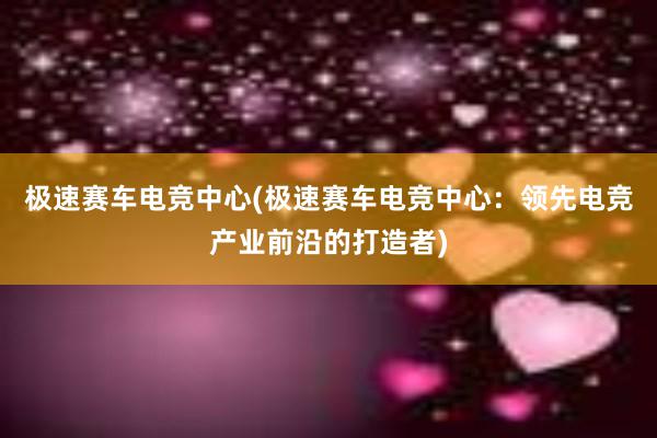 极速赛车电竞中心(极速赛车电竞中心：领先电竞产业前沿的打造者)