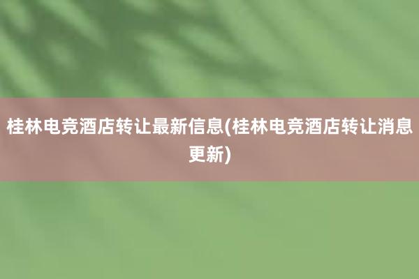 桂林电竞酒店转让最新信息(桂林电竞酒店转让消息更新)