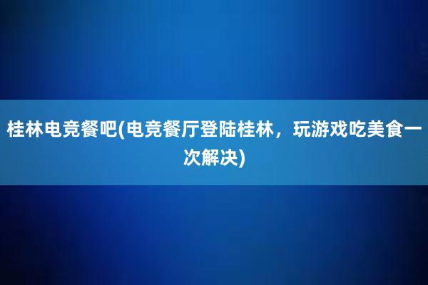 桂林电竞餐吧(电竞餐厅登陆桂林，玩游戏吃美食一次解决)