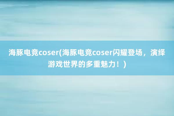 海豚电竞coser(海豚电竞coser闪耀登场，演绎游戏世界的多重魅力！)