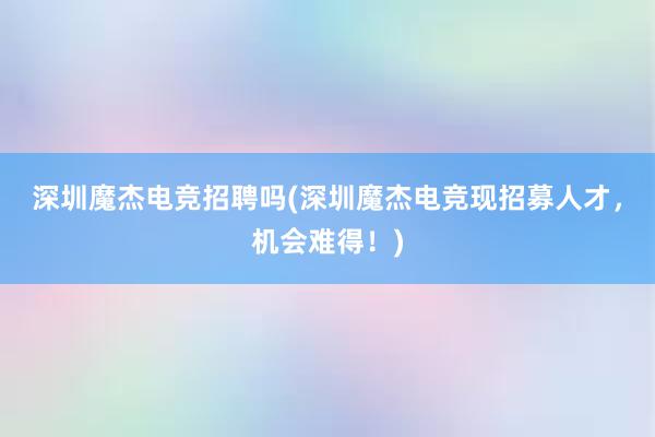 深圳魔杰电竞招聘吗(深圳魔杰电竞现招募人才，机会难得！)