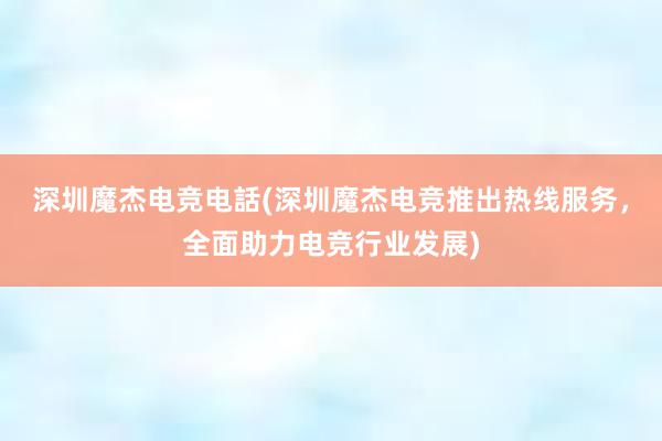 深圳魔杰电竞电話(深圳魔杰电竞推出热线服务，全面助力电竞行业发展)