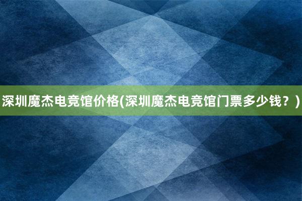 深圳魔杰电竞馆价格(深圳魔杰电竞馆门票多少钱？)