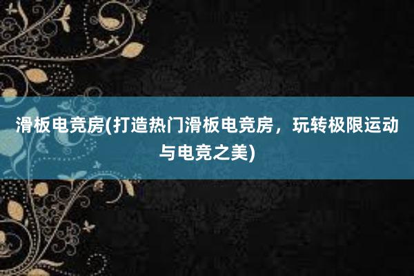 滑板电竞房(打造热门滑板电竞房，玩转极限运动与电竞之美)