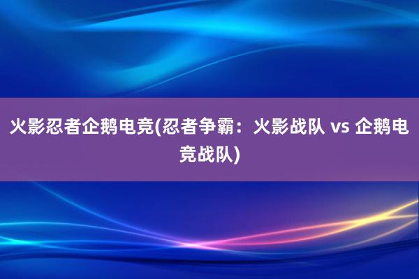 火影忍者企鹅电竞(忍者争霸：火影战队 vs 企鹅电竞战队)