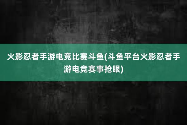 火影忍者手游电竞比赛斗鱼(斗鱼平台火影忍者手游电竞赛事抢眼)