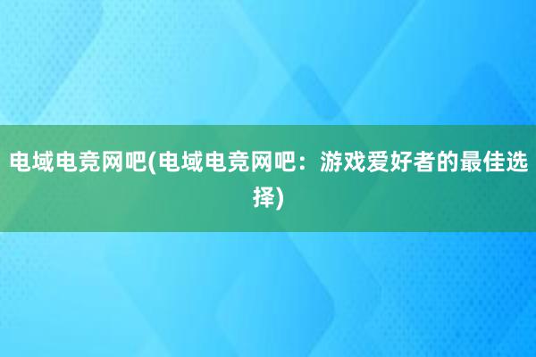 电域电竞网吧(电域电竞网吧：游戏爱好者的最佳选择)