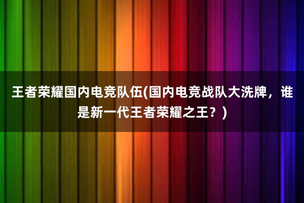 王者荣耀国内电竞队伍(国内电竞战队大洗牌，谁是新一代王者荣耀之王？)