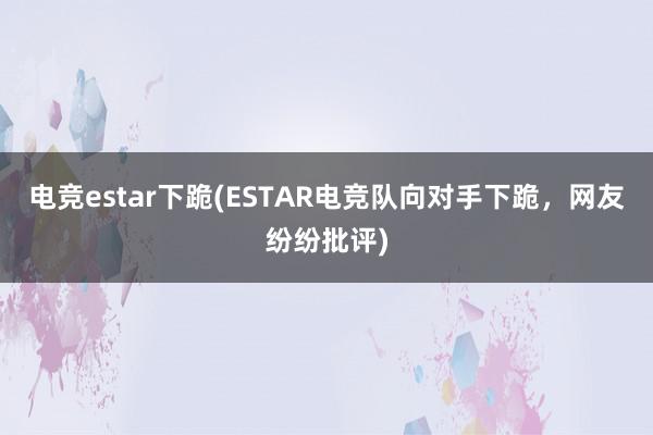 电竞estar下跪(ESTAR电竞队向对手下跪，网友纷纷批评)